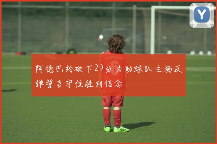 阿德巴约砍下29分力助球队主场反弹誓言守住胜利信念
