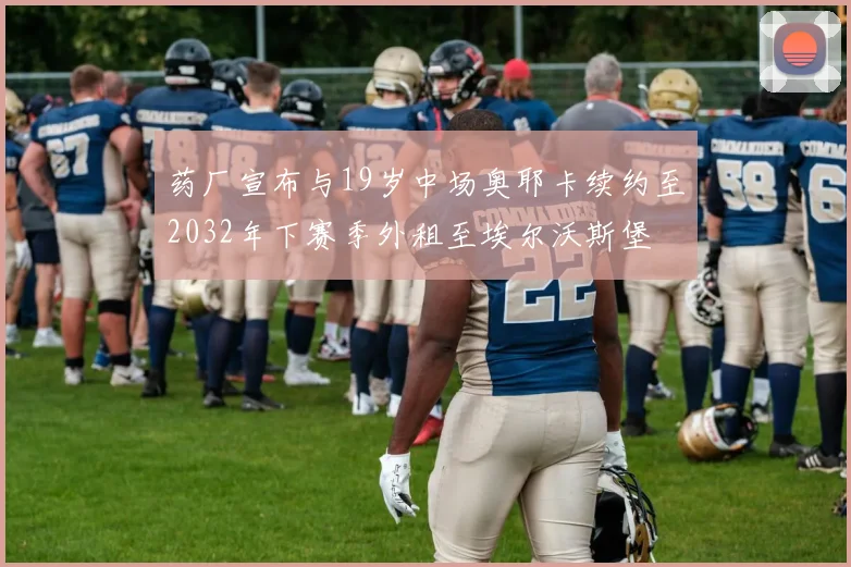 药厂宣布与19岁中场奥耶卡续约至2032年下赛季外租至埃尔沃斯堡