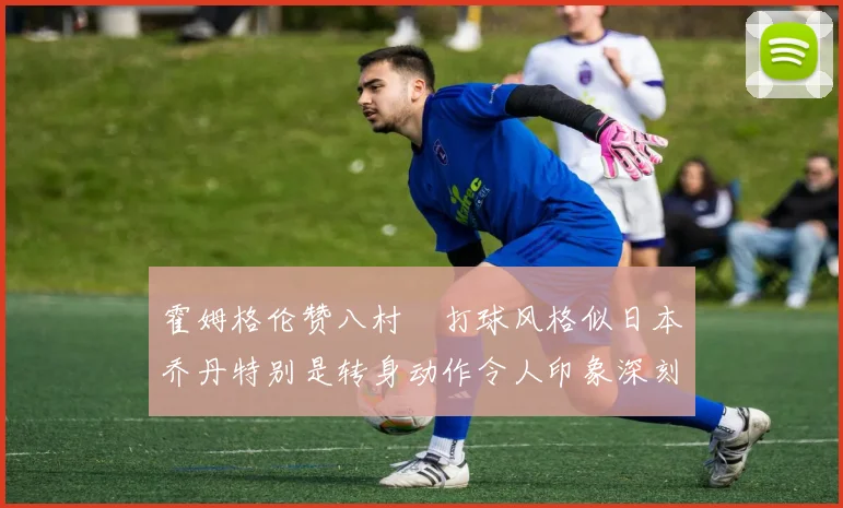 霍姆格伦赞八村塁打球风格似日本乔丹特别是转身动作令人印象深刻