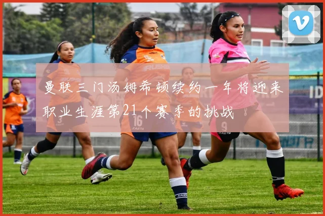 曼联三门汤姆希顿续约一年将迎来职业生涯第21个赛季的挑战
