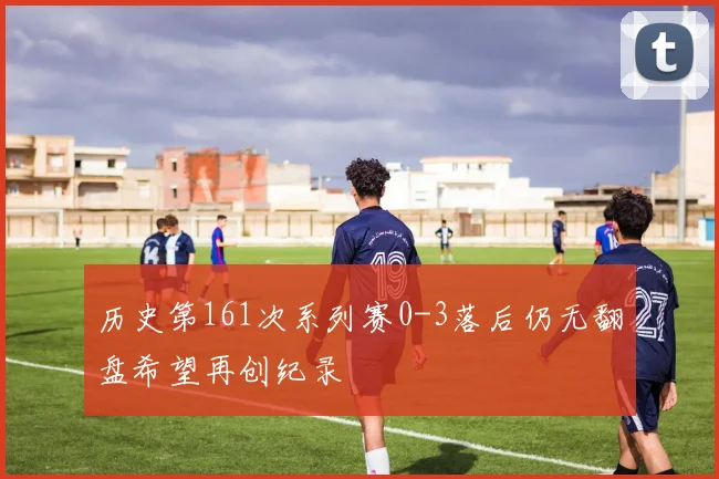 历史第161次系列赛0-3落后仍无翻盘希望再创纪录