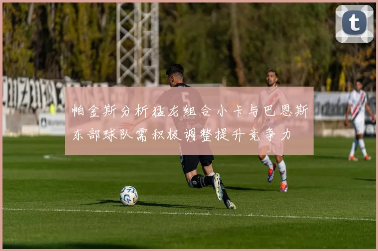 帕金斯分析猛龙组合小卡与巴恩斯东部球队需积极调整提升竞争力