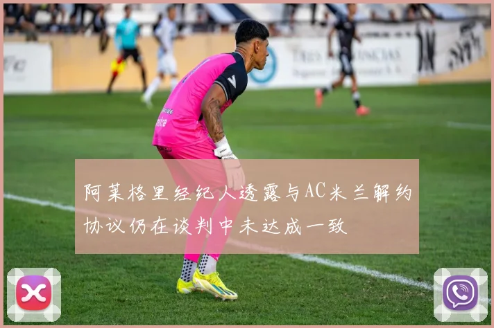 阿莱格里经纪人透露与AC米兰解约协议仍在谈判中未达成一致