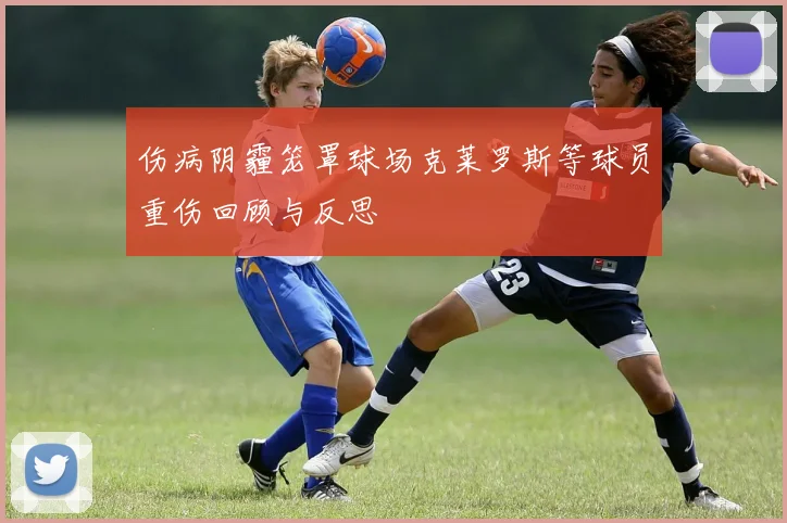 伤病阴霾笼罩球场克莱罗斯等球员重伤回顾与反思