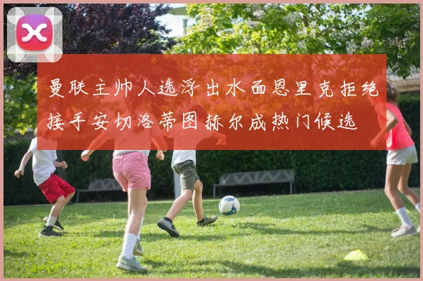 曼联主帅人选浮出水面恩里克拒绝接手安切洛蒂图赫尔成热门候选