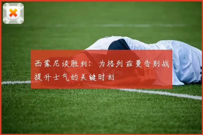 西蒙尼谈胜利：为格列兹曼告别战提升士气的关键时刻