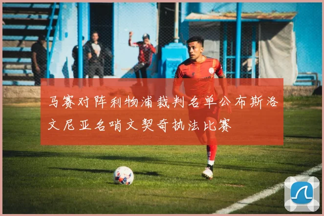 马赛对阵利物浦裁判名单公布斯洛文尼亚名哨文契奇执法比赛