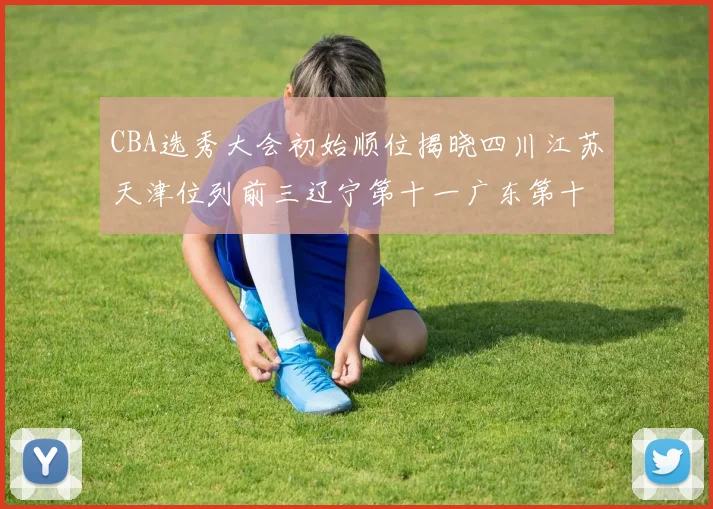 CBA选秀大会初始顺位揭晓四川江苏天津位列前三辽宁第十一广东第十六