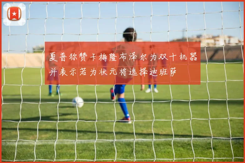 夏普称赞卡梅隆布泽尔为双十机器并表示若为状元将选择迪班萨