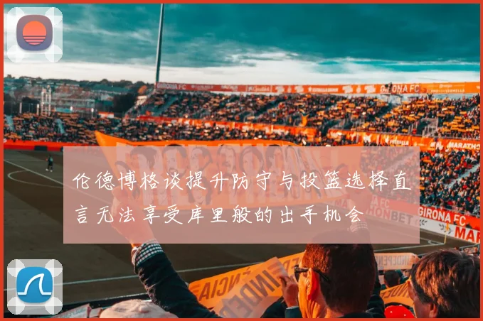 伦德博格谈提升防守与投篮选择直言无法享受库里般的出手机会