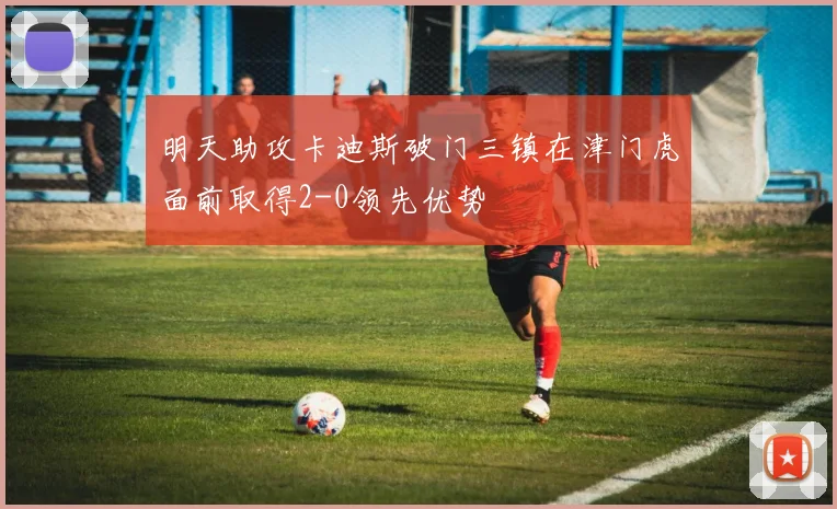 明天助攻卡迪斯破门三镇在津门虎面前取得2-0领先优势
