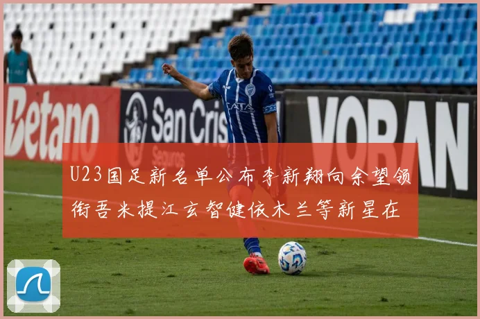 U23国足新名单公布李新翔向余望领衔吾米提江玄智健依木兰等新星在列