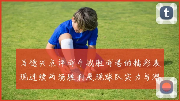 马德兴点评海牛战胜海港的精彩表现连续两场胜利展现球队实力与潜力