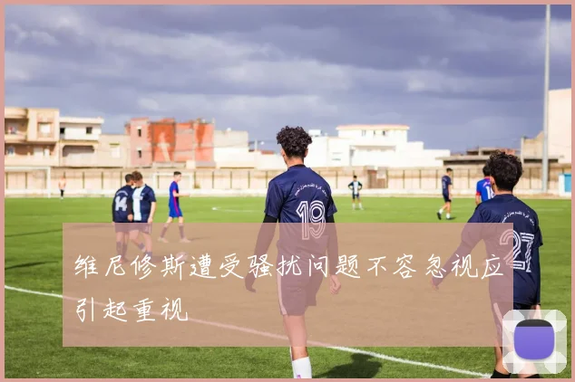 维尼修斯遭受骚扰问题不容忽视应引起重视