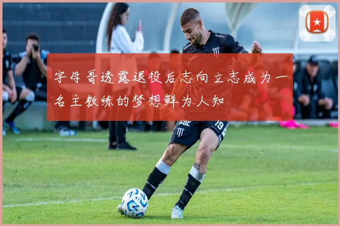 字母哥透露退役后志向立志成为一名主教练的梦想鲜为人知