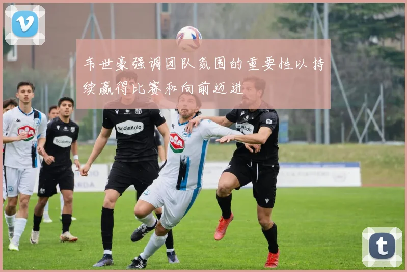 韦世豪强调团队氛围的重要性以持续赢得比赛和向前迈进