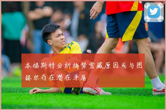 本福斯特分析梅努雪藏原因或与图赫尔存在潜在矛盾