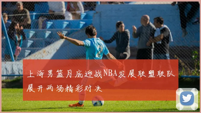上海男篮月底迎战NBA发展联盟联队展开两场精彩对决